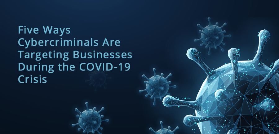 Five Ways Cybercriminals Are Targeting Businesses During the COVID-19 Crisis